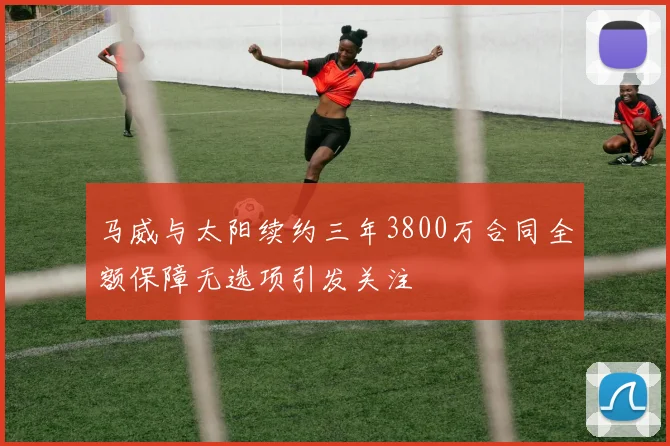马威与太阳续约三年3800万合同全额保障无选项引发关注