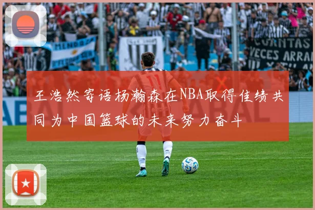 王浩然寄语杨瀚森在NBA取得佳绩共同为中国篮球的未来努力奋斗