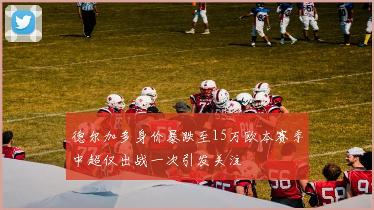 德尔加多身价暴跌至15万欧本赛季中超仅出战一次引发关注