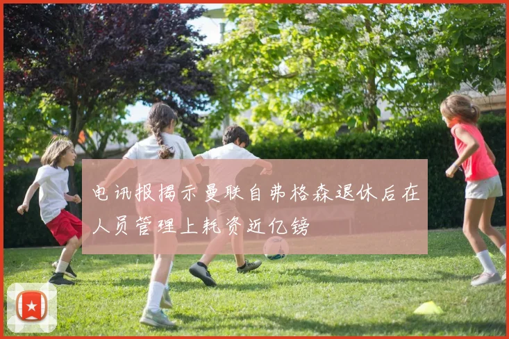 电讯报揭示曼联自弗格森退休后在人员管理上耗资近亿镑