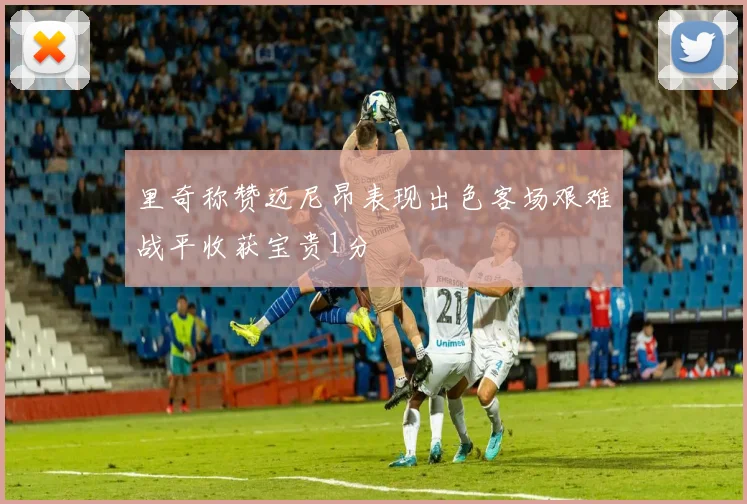 里奇称赞迈尼昂表现出色客场艰难战平收获宝贵1分