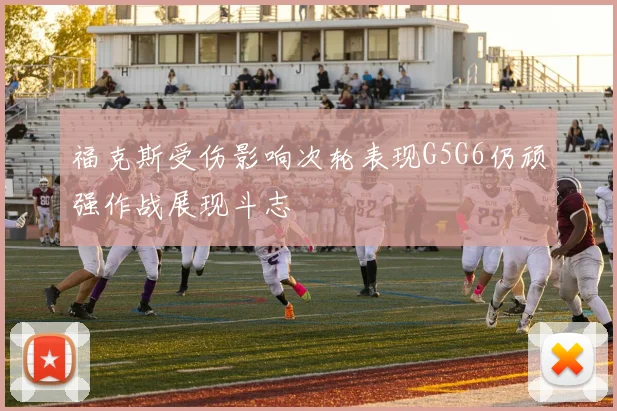 福克斯受伤影响次轮表现G5G6仍顽强作战展现斗志
