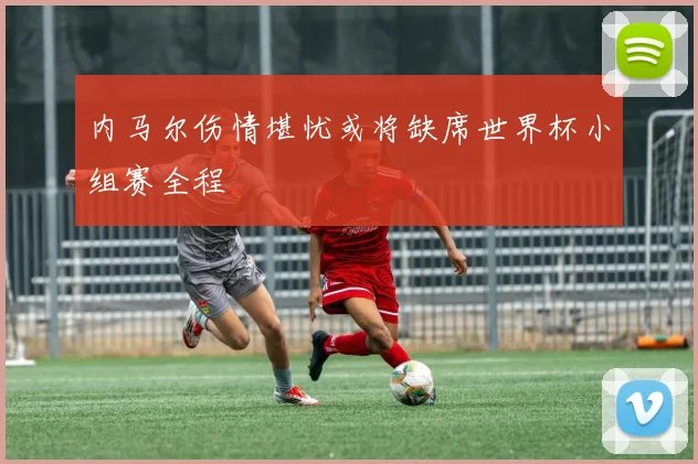 内马尔伤情堪忧或将缺席世界杯小组赛全程