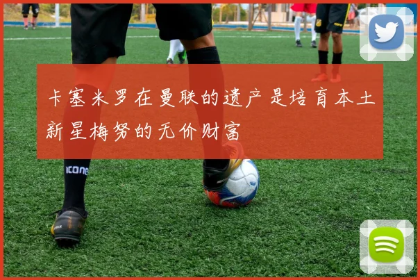 卡塞米罗在曼联的遗产是培育本土新星梅努的无价财富