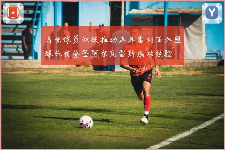 马竞球员积极推动库库雷利亚加盟球队借鉴签阿尔瓦雷斯成功经验