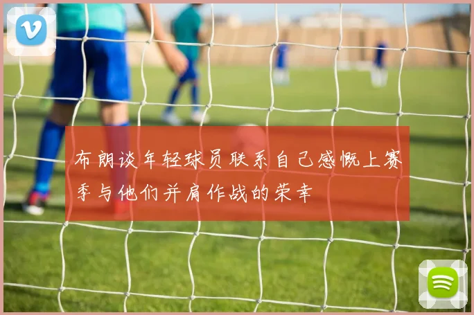 布朗谈年轻球员联系自己感慨上赛季与他们并肩作战的荣幸