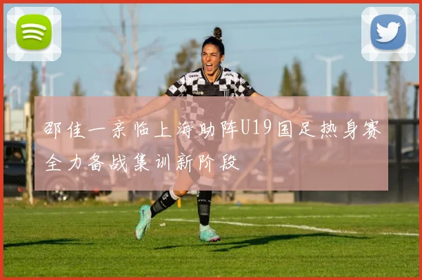 邵佳一亲临上海助阵U19国足热身赛全力备战集训新阶段