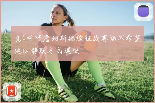 克6呼吁詹姆斯继续征战赛场不希望他以静默方式退役