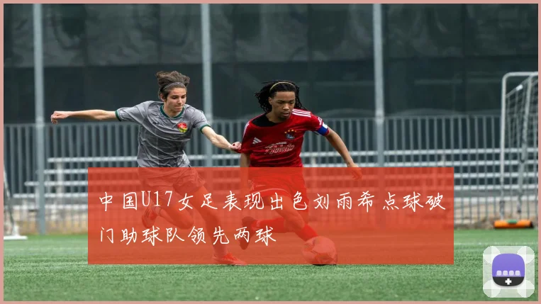 中国U17女足表现出色刘雨希点球破门助球队领先两球