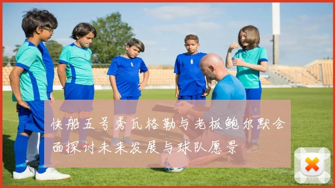 快船五号秀瓦格勒与老板鲍尔默会面探讨未来发展与球队愿景