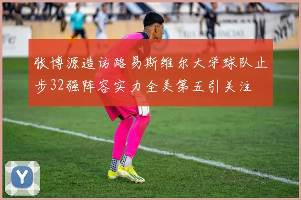 张博源造访路易斯维尔大学球队止步32强阵容实力全美第五引关注
