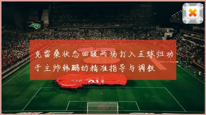 克雷桑状态回暖两场打入五球归功于主帅韩鹏的精准指导与调教