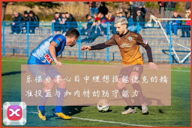 乐福分享心目中理想技能德克的精准投篮与加内特的防守能力