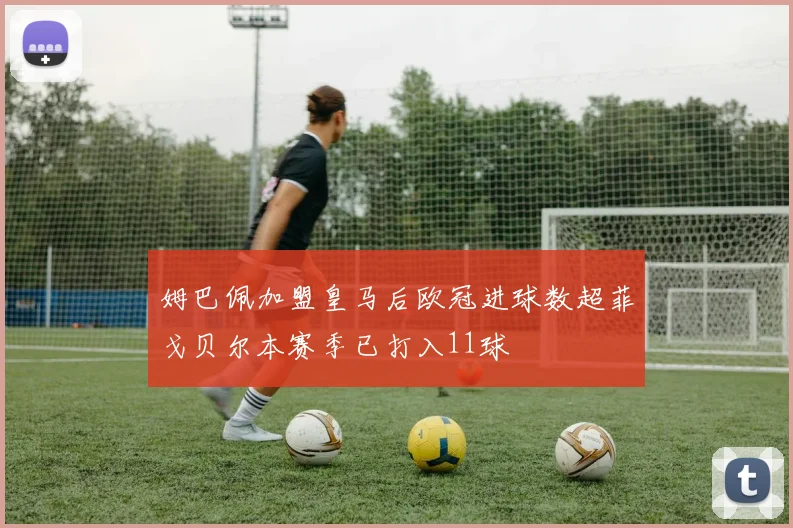 姆巴佩加盟皇马后欧冠进球数超菲戈贝尔本赛季已打入11球