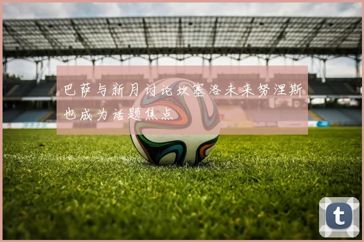 巴萨与新月讨论坎塞洛未来努涅斯也成为话题焦点