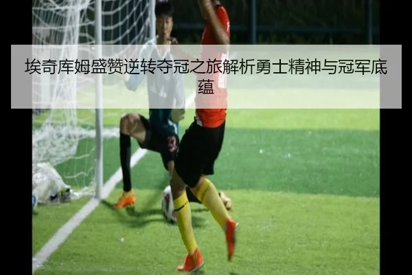 埃奇库姆盛赞逆转夺冠之旅解析勇士精神与冠军底蕴 | K1SPORTS
